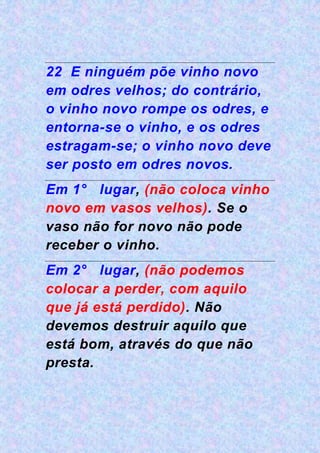 22 E ninguém põe vinho novo
em odres velhos; do contrário,
o vinho novo rompe os odres, e
entorna-se o vinho, e os odres
estragam-se; o vinho novo deve
ser posto em odres novos.
Em 1° lugar, (não coloca vinho
novo em vasos velhos). Se o
vaso não for novo não pode
receber o vinho.
Em 2° lugar, (não podemos
colocar a perder, com aquilo
que já está perdido). Não
devemos destruir aquilo que
está bom, através do que não
presta.
 