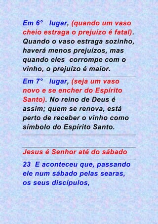 Em 6° lugar, (quando um vaso
cheio estraga o prejuízo é fatal).
Quando o vaso estraga sozinho,
haverá menos prejuízos, mas
quando eles corrompe com o
vinho, o prejuízo é maior.
Em 7° lugar, (seja um vaso
novo e se encher do Espírito
Santo). No reino de Deus é
assim; quem se renova, está
perto de receber o vinho como
símbolo do Espírito Santo.
Jesus é Senhor até do sábado
23 E aconteceu que, passando
ele num sábado pelas searas,
os seus discípulos,
 
