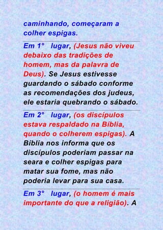 caminhando, começaram a
colher espigas.
Em 1° lugar, (Jesus não viveu
debaixo das tradições de
homem, mas da palavra de
Deus). Se Jesus estivesse
guardando o sábado conforme
as recomendações dos judeus,
ele estaria quebrando o sábado.
Em 2° lugar, (os discípulos
estava respaldado na Bíblia,
quando o colherem espigas). A
Bíblia nos informa que os
discípulos poderiam passar na
seara e colher espigas para
matar sua fome, mas não
poderia levar para sua casa.
Em 3° lugar, (o homem é mais
importante do que a religião). A
 