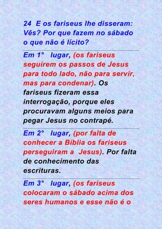 24 E os fariseus lhe disseram:
Vês? Por que fazem no sábado
o que não é lícito?
Em 1° lugar, (os fariseus
seguirem os passos de Jesus
para todo lado, não para servir,
mas para condenar). Os
fariseus fizeram essa
interrogação, porque eles
procuravam alguns meios para
pegar Jesus no contrapé.
Em 2° lugar, (por falta de
conhecer a Bíblia os fariseus
perseguiram a Jesus). Por falta
de conhecimento das
escrituras.
Em 3° lugar, (os fariseus
colocaram o sábado acima dos
seres humanos e esse não é o
 