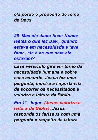 ela perde o propósito do reino
de Deus.
25 Mas ele disse-lhes: Nunca
lestes o que fez Davi, quando
estava em necessidade e teve
fome, ele e os que com ele
estavam?
Esse versículo gira em torno da
necessidade humana e sobre
esse assunto, Jesus faz uma
pergunta, mostra a importância
de socorrer os necessitados e
valoriza a leitura da Bíblia.
Em 1° lugar, (Jesus valoriza a
leitura da Bíblia). Jesus
responde os fariseus com uma
pergunta a respeito da leitura
 