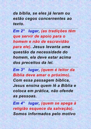da bíblia, se eles já leram ou
estão cegos concernentes ao
texto.
Em 2° lugar, (as tradições têm
que servir de apoio para o
homem e não de escravidão
para ele). Jesus levanta uma
questão da necessidade do
homem, ela deve estar acima
dos preceitos da lei.
Em 3° lugar, (quem é leitor da
Bíblia deve amar o próximo).
Com essa passagem bíblica,
Jesus ensina quem lê a Bíblia e
coloca em prática, não ofende
as pessoas.
Em 4° lugar, (quem se apega à
religião esquece da salvação).
Somos informados pelo motivo
 
