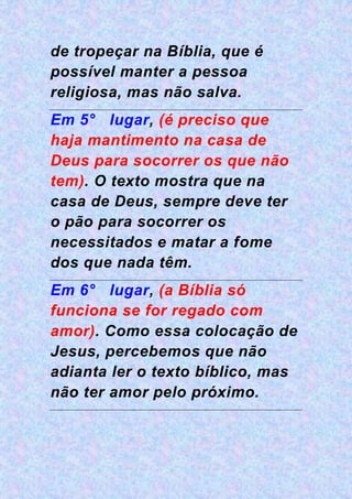 de tropeçar na Bíblia, que é
possível manter a pessoa
religiosa, mas não salva.
Em 5° lugar, (é preciso que
haja mantimento na casa de
Deus para socorrer os que não
tem). O texto mostra que na
casa de Deus, sempre deve ter
o pão para socorrer os
necessitados e matar a fome
dos que nada têm.
Em 6° lugar, (a Bíblia só
funciona se for regado com
amor). Como essa colocação de
Jesus, percebemos que não
adianta ler o texto bíblico, mas
não ter amor pelo próximo.
 