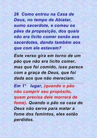 26 Como entrou na Casa de
Deus, no tempo de Abiatar,
sumo sacerdote, e comeu os
pães da proposição, dos quais
não era lícito comer senão aos
sacerdotes, dando também aos
que com ele estavam?
Este verso gira em torno de um
pão que não era lícito comer,
mas que foi comido, isso parece
com a graça de Deus, que foi
dada aos que não mereciam.
Em 1° lugar, (quando o pão
não cumprir seu propósito,
quem precisa dele morrerá de
fome). Quando o pão na casa de
Deus não serve para matar a
fome dos famintos, eles estão
perdidos.
 