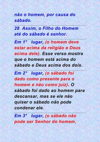 não o homem, por causa do
sábado.
28 Assim, o Filho do Homem
até do sábado é senhor.
Em 1° lugar, (o homem deve
estar acima da religião e Deus
acima dele). Esse verso mostra
que o homem está acima do
sábado e Deus acima dos dois.
Em 2° lugar, (o sábado foi
dado como presente para o
homem e não como juiz). O
sábado foi dado ao homem para
descansar, mas se ele não
quiser o sábado não pode
condenar ele.
Em 3° lugar, (o sábado não
pode ser Senhor do homem,
 