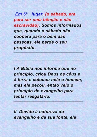 Em 6° lugar, (o sábado, era
para ser uma bênção e não
escravidão). Somos informados
que, quando o sábado não
coopera para o bem das
pessoas, ele perde o seu
propósito.
I A Bíblia nos informa que no
princípio, criou Deus os céus e
à terra e colocou nela o homem,
mas ele pecou, então veio o
princípio do evangelho para
tentar resgatá-lo.
II Devido à natureza do
evangelho e da sua fonte, ele
 