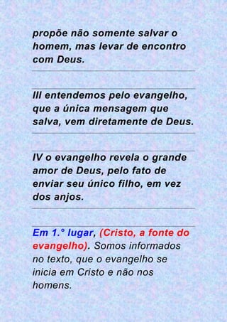 propõe não somente salvar o
homem, mas levar de encontro
com Deus.
III entendemos pelo evangelho,
que a única mensagem que
salva, vem diretamente de Deus.
IV o evangelho revela o grande
amor de Deus, pelo fato de
enviar seu único filho, em vez
dos anjos.
Em 1.° lugar, (Cristo, a fonte do
evangelho). Somos informados
no texto, que o evangelho se
inicia em Cristo e não nos
homens.
 