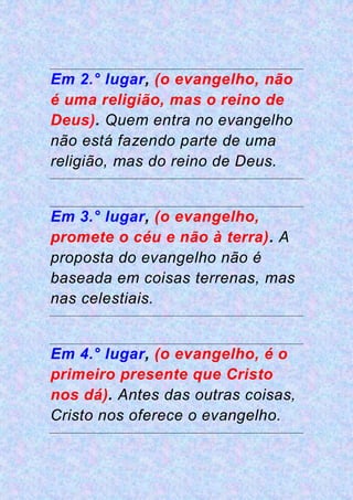 Em 2.° lugar, (o evangelho, não
é uma religião, mas o reino de
Deus). Quem entra no evangelho
não está fazendo parte de uma
religião, mas do reino de Deus.
Em 3.° lugar, (o evangelho,
promete o céu e não à terra). A
proposta do evangelho não é
baseada em coisas terrenas, mas
nas celestiais.
Em 4.° lugar, (o evangelho, é o
primeiro presente que Cristo
nos dá). Antes das outras coisas,
Cristo nos oferece o evangelho.
 