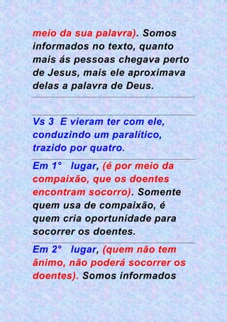 meio da sua palavra). Somos
informados no texto, quanto
mais ás pessoas chegava perto
de Jesus, mais ele aproximava
delas a palavra de Deus.
Vs 3 E vieram ter com ele,
conduzindo um paralítico,
trazido por quatro.
Em 1° lugar, (é por meio da
compaixão, que os doentes
encontram socorro). Somente
quem usa de compaixão, é
quem cria oportunidade para
socorrer os doentes.
Em 2° lugar, (quem não tem
ânimo, não poderá socorrer os
doentes). Somos informados
 
