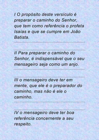 I O propósito deste versículo é
preparar o caminho do Senhor,
que tem como referência o profeta
Isaías e que se cumpre em João
Batista.
II Para preparar o caminho do
Senhor, é indispensável que o seu
mensageiro seja como um anjo.
III o mensageiro deve ter em
mente, que ele é o preparador do
caminho, mas não é ele o
caminho.
IV o mensageiro deve ter boa
referência concernente a seu
respeito.
 