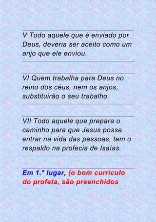 V Todo aquele que é enviado por
Deus, deveria ser aceito como um
anjo que ele enviou.
VI Quem trabalha para Deus no
reino dos céus, nem os anjos,
substituirão o seu trabalho.
VII Todo aquele que prepara o
caminho para que Jesus possa
entrar na vida das pessoas, tem o
respaldo na profecia de Isaías.
Em 1.° lugar, (o bom currículo
do profeta, são preenchidos
 