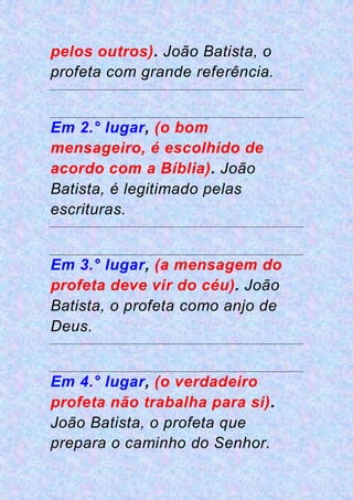 pelos outros). João Batista, o
profeta com grande referência.
Em 2.° lugar, (o bom
mensageiro, é escolhido de
acordo com a Bíblia). João
Batista, é legitimado pelas
escrituras.
Em 3.° lugar, (a mensagem do
profeta deve vir do céu). João
Batista, o profeta como anjo de
Deus.
Em 4.° lugar, (o verdadeiro
profeta não trabalha para si).
João Batista, o profeta que
prepara o caminho do Senhor.
 