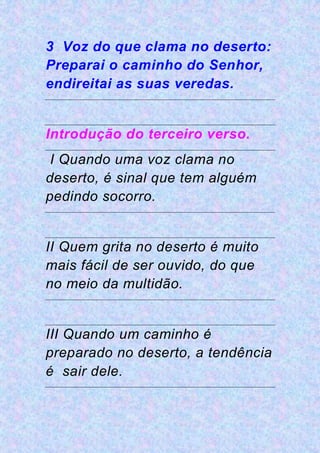 3 Voz do que clama no deserto:
Preparai o caminho do Senhor,
endireitai as suas veredas.
Introdução do terceiro verso.
I Quando uma voz clama no
deserto, é sinal que tem alguém
pedindo socorro.
II Quem grita no deserto é muito
mais fácil de ser ouvido, do que
no meio da multidão.
III Quando um caminho é
preparado no deserto, a tendência
é sair dele.
 