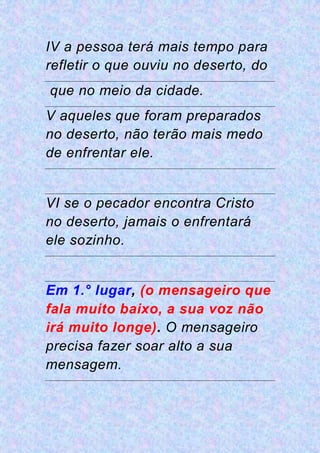 IV a pessoa terá mais tempo para
refletir o que ouviu no deserto, do
que no meio da cidade.
V aqueles que foram preparados
no deserto, não terão mais medo
de enfrentar ele.
VI se o pecador encontra Cristo
no deserto, jamais o enfrentará
ele sozinho.
Em 1.° lugar, (o mensageiro que
fala muito baixo, a sua voz não
irá muito longe). O mensageiro
precisa fazer soar alto a sua
mensagem.
 