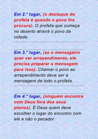 Em 2.° lugar, (o destaque do
profeta é quando o povo lhe
procura). O profeta que começa
no deserto atrairá o povo da
cidade.
Em 3.° lugar, (se o mensageiro
quer ver arrependimento, ele
precisa preparar a mensagem
para isso). Chamar o povo ao
arrependimento deve ser a
mensagem de todo o profeta.
Em 4.° lugar, (ninguém encontra
com Deus fora dos seus
planos). É Deus quem deve
escolher o lugar do encontro com
ele e não o pecador.
 