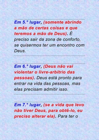 Em 5.° lugar, (somente abrindo
a mão de certas coisas e que
teremos a mão de Deus). É
preciso sair da zona de conforto,
se quisermos ter um encontro com
Deus.
Em 6.° lugar, (Deus não vai
violentar o livre-arbítrio das
pessoas). Deus está pronto para
entrar na vida das pessoas, mas
elas precisam admitir isso.
Em 7.° lugar, (se a vida que levo
não tiver Deus, para obtê-lo, eu
preciso alterar ela). Para ter o
 