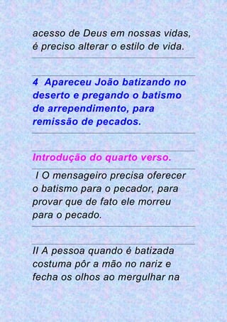 acesso de Deus em nossas vidas,
é preciso alterar o estilo de vida.
4 Apareceu João batizando no
deserto e pregando o batismo
de arrependimento, para
remissão de pecados.
Introdução do quarto verso.
I O mensageiro precisa oferecer
o batismo para o pecador, para
provar que de fato ele morreu
para o pecado.
II A pessoa quando é batizada
costuma pôr a mão no nariz e
fecha os olhos ao mergulhar na
 