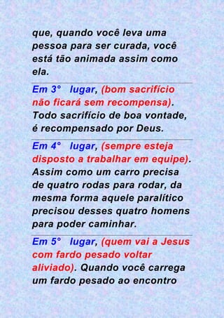 que, quando você leva uma
pessoa para ser curada, você
está tão animada assim como
ela.
Em 3° lugar, (bom sacrifício
não ficará sem recompensa).
Todo sacrifício de boa vontade,
é recompensado por Deus.
Em 4° lugar, (sempre esteja
disposto a trabalhar em equipe).
Assim como um carro precisa
de quatro rodas para rodar, da
mesma forma aquele paralítico
precisou desses quatro homens
para poder caminhar.
Em 5° lugar, (quem vai a Jesus
com fardo pesado voltar
aliviado). Quando você carrega
um fardo pesado ao encontro
 