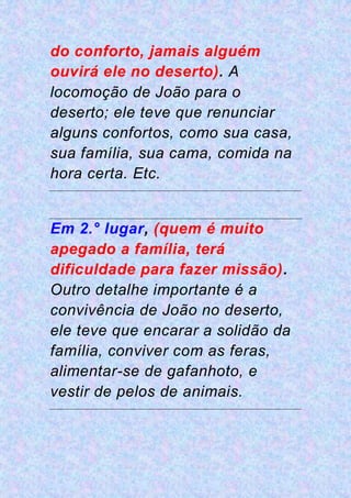 do conforto, jamais alguém
ouvirá ele no deserto). A
locomoção de João para o
deserto; ele teve que renunciar
alguns confortos, como sua casa,
sua família, sua cama, comida na
hora certa. Etc.
Em 2.° lugar, (quem é muito
apegado a família, terá
dificuldade para fazer missão).
Outro detalhe importante é a
convivência de João no deserto,
ele teve que encarar a solidão da
família, conviver com as feras,
alimentar-se de gafanhoto, e
vestir de pelos de animais.
 