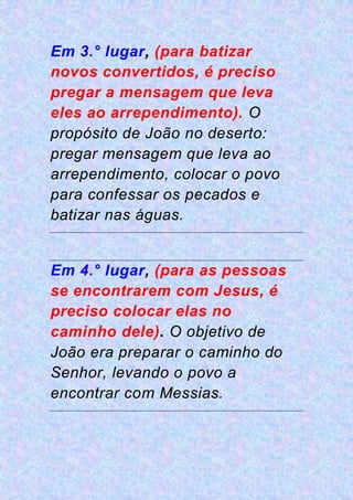 Em 3.° lugar, (para batizar
novos convertidos, é preciso
pregar a mensagem que leva
eles ao arrependimento). O
propósito de João no deserto:
pregar mensagem que leva ao
arrependimento, colocar o povo
para confessar os pecados e
batizar nas águas.
Em 4.° lugar, (para as pessoas
se encontrarem com Jesus, é
preciso colocar elas no
caminho dele). O objetivo de
João era preparar o caminho do
Senhor, levando o povo a
encontrar com Messias.
 