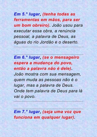 Em 5.° lugar, (tenha todas as
ferramentas em mãos, para ser
um bom obreiro). João usou para
executar essa obra, a renúncia
pessoal, a palavra de Deus, as
águas do rio Jordão e o deserto.
Em 6.° lugar, (se o mensageiro
espera a mudança do povo,
então a palavra não é dele).
João mostra com sua mensagem,
quem muda as pessoas não é o
lugar, mas a palavra de Deus.
Onde tem palavra de Deus para lá
vai o povo.
Em 7.° lugar, (seja uma voz que
funciona em qualquer lugar).
 