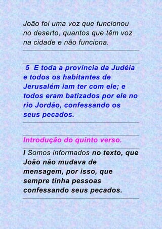 João foi uma voz que funcionou
no deserto, quantos que têm voz
na cidade e não funciona.
5 E toda a província da Judéia
e todos os habitantes de
Jerusalém iam ter com ele; e
todos eram batizados por ele no
rio Jordão, confessando os
seus pecados.
Introdução do quinto verso.
I Somos informados no texto, que
João não mudava de
mensagem, por isso, que
sempre tinha pessoas
confessando seus pecados.
 