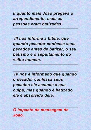II quanto mais João pregava o
arrependimento, mais as
pessoas eram batizadas.
III nos informa a bíblia, que
quando pecador confessa seus
pecados antes de batizar, o seu
batismo é o sepultamento do
velho homem.
IV nos é informado que quando
o pecador confessa seus
pecados ele assume a sua
culpa, mas quando é batizado
ele é absolvido dela.
O impacto da mensagem de
João.
 