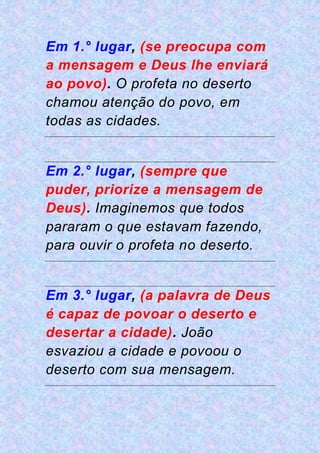 Em 1.° lugar, (se preocupa com
a mensagem e Deus lhe enviará
ao povo). O profeta no deserto
chamou atenção do povo, em
todas as cidades.
Em 2.° lugar, (sempre que
puder, priorize a mensagem de
Deus). Imaginemos que todos
pararam o que estavam fazendo,
para ouvir o profeta no deserto.
Em 3.° lugar, (a palavra de Deus
é capaz de povoar o deserto e
desertar a cidade). João
esvaziou a cidade e povoou o
deserto com sua mensagem.
 