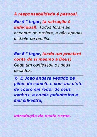 A responsabilidade é pessoal.
Em 4.° lugar, (a salvação é
individual). Todos foram ao
encontro do profeta, e não apenas
o chefe de família.
Em 5.° lugar, (cada um prestará
conta de si mesmo a Deus).
Cada um confessou os seus
pecados.
6 E João andava vestido de
pêlos de camelo e com um cinto
de couro em redor de seus
lombos, e comia gafanhotos e
mel silvestre,
Introdução do sexto verso.
 