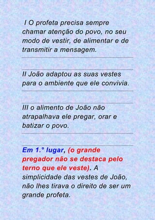 I O profeta precisa sempre
chamar atenção do povo, no seu
modo de vestir, de alimentar e de
transmitir a mensagem.
II João adaptou as suas vestes
para o ambiente que ele convivia.
III o alimento de João não
atrapalhava ele pregar, orar e
batizar o povo.
Em 1.° lugar, (o grande
pregador não se destaca pelo
terno que ele veste). A
simplicidade das vestes de João,
não lhes tirava o direito de ser um
grande profeta.
 