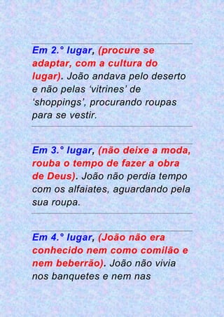 Em 2.° lugar, (procure se
adaptar, com a cultura do
lugar). João andava pelo deserto
e não pelas ‘vitrines’ de
‘shoppings’, procurando roupas
para se vestir.
Em 3.° lugar, (não deixe a moda,
rouba o tempo de fazer a obra
de Deus). João não perdia tempo
com os alfaiates, aguardando pela
sua roupa.
Em 4.° lugar, (João não era
conhecido nem como comilão e
nem beberrão). João não vivia
nos banquetes e nem nas
 