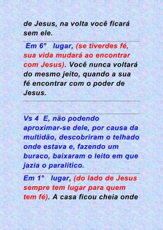 de Jesus, na volta você ficará
sem ele.
Em 6° lugar, (se tiverdes fé,
sua vida mudará ao encontrar
com Jesus). Você nunca voltará
do mesmo jeito, quando a sua
fé encontrar com o poder de
Jesus.
Vs 4 E, não podendo
aproximar-se dele, por causa da
multidão, descobriram o telhado
onde estava e, fazendo um
buraco, baixaram o leito em que
jazia o paralítico.
Em 1° lugar, (do lado de Jesus
sempre tem lugar para quem
tem fé). A casa ficou cheia onde
 