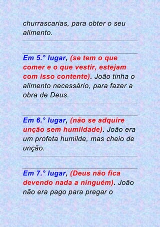churrascarias, para obter o seu
alimento.
Em 5.° lugar, (se tem o que
comer e o que vestir, estejam
com isso contente). João tinha o
alimento necessário, para fazer a
obra de Deus.
Em 6.° lugar, (não se adquire
unção sem humildade). João era
um profeta humilde, mas cheio de
unção.
Em 7.° lugar, (Deus não fica
devendo nada a ninguém). João
não era pago para pregar o
 