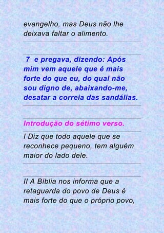 evangelho, mas Deus não lhe
deixava faltar o alimento.
7 e pregava, dizendo: Após
mim vem aquele que é mais
forte do que eu, do qual não
sou digno de, abaixando-me,
desatar a correia das sandálias.
Introdução do sétimo verso.
I Diz que todo aquele que se
reconhece pequeno, tem alguém
maior do lado dele.
II A Bíblia nos informa que a
retaguarda do povo de Deus é
mais forte do que o próprio povo,
 