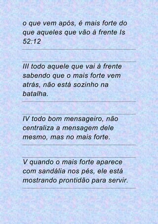 o que vem após, é mais forte do
que aqueles que vão à frente Is
52:12
III todo aquele que vai à frente
sabendo que o mais forte vem
atrás, não está sozinho na
batalha.
IV todo bom mensageiro, não
centraliza a mensagem dele
mesmo, mas no mais forte.
V quando o mais forte aparece
com sandália nos pés, ele está
mostrando prontidão para servir.
 