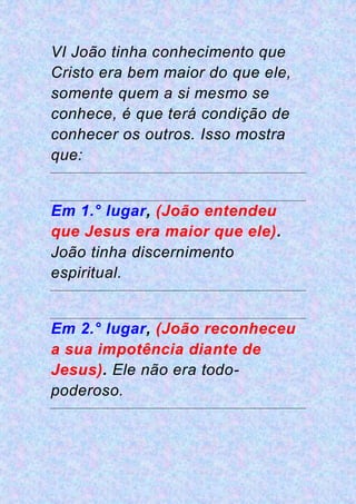 VI João tinha conhecimento que
Cristo era bem maior do que ele,
somente quem a si mesmo se
conhece, é que terá condição de
conhecer os outros. Isso mostra
que:
Em 1.° lugar, (João entendeu
que Jesus era maior que ele).
João tinha discernimento
espiritual.
Em 2.° lugar, (João reconheceu
a sua impotência diante de
Jesus). Ele não era todo-
poderoso.
 