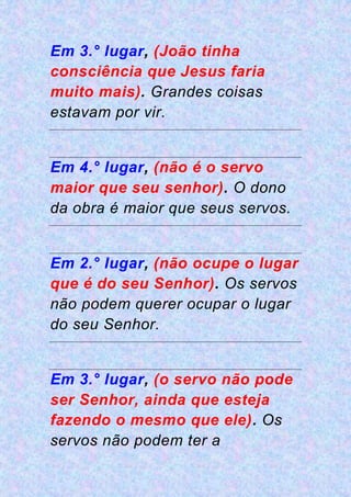 Em 3.° lugar, (João tinha
consciência que Jesus faria
muito mais). Grandes coisas
estavam por vir.
Em 4.° lugar, (não é o servo
maior que seu senhor). O dono
da obra é maior que seus servos.
Em 2.° lugar, (não ocupe o lugar
que é do seu Senhor). Os servos
não podem querer ocupar o lugar
do seu Senhor.
Em 3.° lugar, (o servo não pode
ser Senhor, ainda que esteja
fazendo o mesmo que ele). Os
servos não podem ter a
 