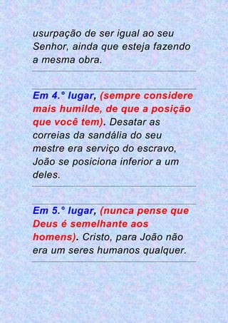 usurpação de ser igual ao seu
Senhor, ainda que esteja fazendo
a mesma obra.
Em 4.° lugar, (sempre considere
mais humilde, de que a posição
que você tem). Desatar as
correias da sandália do seu
mestre era serviço do escravo,
João se posiciona inferior a um
deles.
Em 5.° lugar, (nunca pense que
Deus é semelhante aos
homens). Cristo, para João não
era um seres humanos qualquer.
 