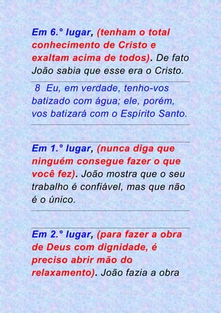 Em 6.° lugar, (tenham o total
conhecimento de Cristo e
exaltam acima de todos). De fato
João sabia que esse era o Cristo.
8 Eu, em verdade, tenho-vos
batizado com água; ele, porém,
vos batizará com o Espírito Santo.
Em 1.° lugar, (nunca diga que
ninguém consegue fazer o que
você fez). João mostra que o seu
trabalho é confiável, mas que não
é o único.
Em 2.° lugar, (para fazer a obra
de Deus com dignidade, é
preciso abrir mão do
relaxamento). João fazia a obra
 