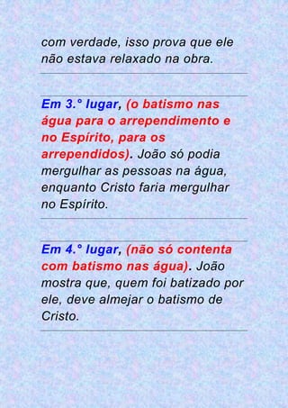 com verdade, isso prova que ele
não estava relaxado na obra.
Em 3.° lugar, (o batismo nas
água para o arrependimento e
no Espírito, para os
arrependidos). João só podia
mergulhar as pessoas na água,
enquanto Cristo faria mergulhar
no Espírito.
Em 4.° lugar, (não só contenta
com batismo nas água). João
mostra que, quem foi batizado por
ele, deve almejar o batismo de
Cristo.
 
