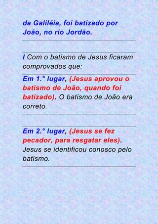 da Galiléia, foi batizado por
João, no rio Jordão.
I Com o batismo de Jesus ficaram
comprovados que:
Em 1.° lugar, (Jesus aprovou o
batismo de João, quando foi
batizado). O batismo de João era
correto.
Em 2.° lugar, (Jesus se fez
pecador, para resgatar eles).
Jesus se identificou conosco pelo
batismo.
 