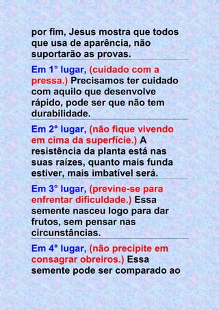 por fim, Jesus mostra que todos
que usa de aparência, não
suportarão as provas.
Em 1° lugar, (cuidado com a
pressa.) Precisamos ter cuidado
com aquilo que desenvolve
rápido, pode ser que não tem
durabilidade.
Em 2° lugar, (não fique vivendo
em cima da superfície.) A
resistência da planta está nas
suas raízes, quanto mais funda
estiver, mais imbatível será.
Em 3° lugar, (previne-se para
enfrentar dificuldade.) Essa
semente nasceu logo para dar
frutos, sem pensar nas
circunstâncias.
Em 4° lugar, (não precipite em
consagrar obreiros.) Essa
semente pode ser comparado ao
 