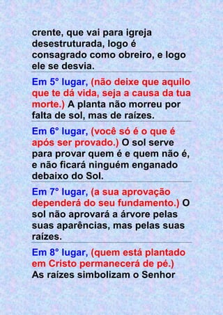 crente, que vai para igreja
desestruturada, logo é
consagrado como obreiro, e logo
ele se desvia.
Em 5° lugar, (não deixe que aquilo
que te dá vida, seja a causa da tua
morte.) A planta não morreu por
falta de sol, mas de raízes.
Em 6° lugar, (você só é o que é
após ser provado.) O sol serve
para provar quem é e quem não é,
e não ficará ninguém enganado
debaixo do Sol.
Em 7° lugar, (a sua aprovação
dependerá do seu fundamento.) O
sol não aprovará a árvore pelas
suas aparências, mas pelas suas
raízes.
Em 8° lugar, (quem está plantado
em Cristo permanecerá de pé.)
As raízes simbolizam o Senhor
 