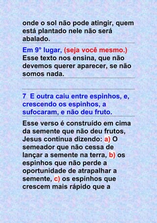 onde o sol não pode atingir, quem
está plantado nele não será
abalado.
Em 9° lugar, (seja você mesmo.)
Esse texto nos ensina, que não
devemos querer aparecer, se não
somos nada.
7 E outra caiu entre espinhos, e,
crescendo os espinhos, a
sufocaram, e não deu fruto.
Esse verso é construído em cima
da semente que não deu frutos,
Jesus continua dizendo: a) O
semeador que não cessa de
lançar a semente na terra, b) os
espinhos que não perde a
oportunidade de atrapalhar a
semente, c) os espinhos que
crescem mais rápido que a
 