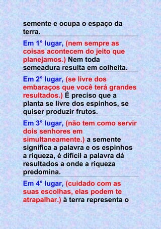 semente e ocupa o espaço da
terra.
Em 1° lugar, (nem sempre as
coisas acontecem do jeito que
planejamos.) Nem toda
semeadura resulta em colheita.
Em 2° lugar, (se livre dos
embaraços que você terá grandes
resultados.) É preciso que a
planta se livre dos espinhos, se
quiser produzir frutos.
Em 3° lugar, (não tem como servir
dois senhores em
simultaneamente.) a semente
significa a palavra e os espinhos
a riqueza, é difícil a palavra dá
resultados a onde a riqueza
predomina.
Em 4° lugar, (cuidado com as
suas escolhas, elas podem te
atrapalhar.) à terra representa o
 
