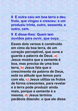 8 E outra caiu em boa terra e deu
fruto, que vingou e cresceu; e um
produziu trinta, outro, sessenta, e
outro, cem.
9 E disse-lhes: Quem tem
ouvidos para ouvir, que ouça.
Esses dois versos é construído
em cima da boa terra, de um
coração perceptível, que ouve e
guarda a palavra de Deus. a)
Jesus mostra que a semente é
boa, mas precisa de uma boa
terra, b) Jesus fala que o
crescimento da palavra de Deus,
está na atitude que temos para
com ela, c) Jesus utiliza os frutos
de forma crescentes, para revelar
e à terra pode produzir ainda
mais, porque a semente é a
mesma. d) Jesus termina
parábola dizendo: o que ele disse
 