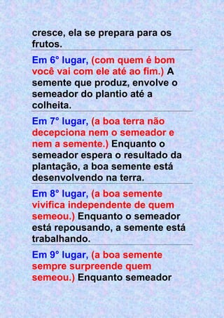 cresce, ela se prepara para os
frutos.
Em 6° lugar, (com quem é bom
você vai com ele até ao fim.) A
semente que produz, envolve o
semeador do plantio até a
colheita.
Em 7° lugar, (a boa terra não
decepciona nem o semeador e
nem a semente.) Enquanto o
semeador espera o resultado da
plantação, a boa semente está
desenvolvendo na terra.
Em 8° lugar, (a boa semente
vivifica independente de quem
semeou.) Enquanto o semeador
está repousando, a semente está
trabalhando.
Em 9° lugar, (a boa semente
sempre surpreende quem
semeou.) Enquanto semeador
 