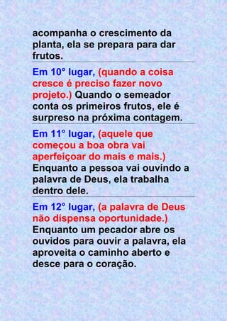 acompanha o crescimento da
planta, ela se prepara para dar
frutos.
Em 10° lugar, (quando a coisa
cresce é preciso fazer novo
projeto.) Quando o semeador
conta os primeiros frutos, ele é
surpreso na próxima contagem.
Em 11° lugar, (aquele que
começou a boa obra vai
aperfeiçoar do mais e mais.)
Enquanto a pessoa vai ouvindo a
palavra de Deus, ela trabalha
dentro dele.
Em 12° lugar, (a palavra de Deus
não dispensa oportunidade.)
Enquanto um pecador abre os
ouvidos para ouvir a palavra, ela
aproveita o caminho aberto e
desce para o coração.
 