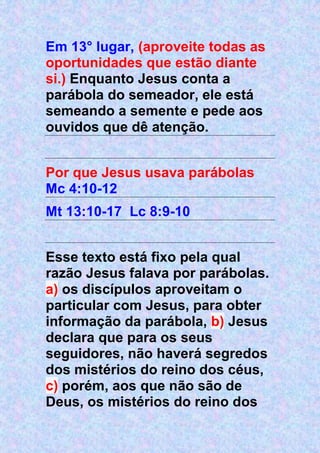 Em 13° lugar, (aproveite todas as
oportunidades que estão diante
si.) Enquanto Jesus conta a
parábola do semeador, ele está
semeando a semente e pede aos
ouvidos que dê atenção.
Por que Jesus usava parábolas
Mc 4:10-12
Mt 13:10-17 Lc 8:9-10
Esse texto está fixo pela qual
razão Jesus falava por parábolas.
a) os discípulos aproveitam o
particular com Jesus, para obter
informação da parábola, b) Jesus
declara que para os seus
seguidores, não haverá segredos
dos mistérios do reino dos céus,
c) porém, aos que não são de
Deus, os mistérios do reino dos
 