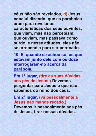 céus não são revelados, d) Jesus
conclui dizendo, que as parábolas
eram para revelar as
características dos seus ouvintes,
que viam, mas não percebiam,
que ouviam, mas passava como
surdo, e nesse atitudes, eles não
se arrependia para ser perdoado.
10 E, quando se achou só, os que
estavam junto dele com os doze
interrogaram-no acerca da
parábola.
Em 1° lugar, (tire as suas dúvidas
aos pés de Jesus.) Devemos
perguntar para Jesus o que não
sabemos do reino dos céus.
Em 2° lugar, (vá pessoalmente a
Jesus não mande recado.)
Devemos ir pessoalmente aos pés
de Jesus, tirar nossas dúvidas.
 